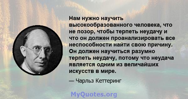 Нам нужно научить высокообразованного человека, что не позор, чтобы терпеть неудачу и что он должен проанализировать все неспособности найти свою причину. Он должен научиться разумно терпеть неудачу, потому что неудача