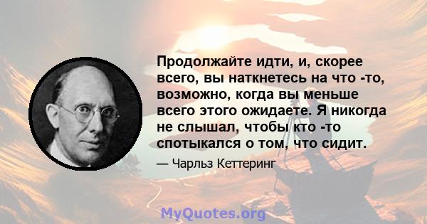 Продолжайте идти, и, скорее всего, вы наткнетесь на что -то, возможно, когда вы меньше всего этого ожидаете. Я никогда не слышал, чтобы кто -то спотыкался о том, что сидит.