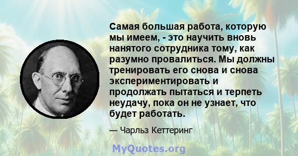 Самая большая работа, которую мы имеем, - это научить вновь нанятого сотрудника тому, как разумно провалиться. Мы должны тренировать его снова и снова экспериментировать и продолжать пытаться и терпеть неудачу, пока он