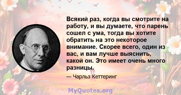 Всякий раз, когда вы смотрите на работу, и вы думаете, что парень сошел с ума, тогда вы хотите обратить на это некоторое внимание. Скорее всего, один из вас, и вам лучше выяснить, какой он. Это имеет очень много разницы.