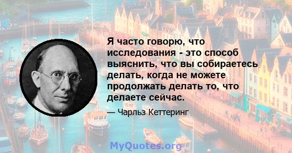 Я часто говорю, что исследования - это способ выяснить, что вы собираетесь делать, когда не можете продолжать делать то, что делаете сейчас.