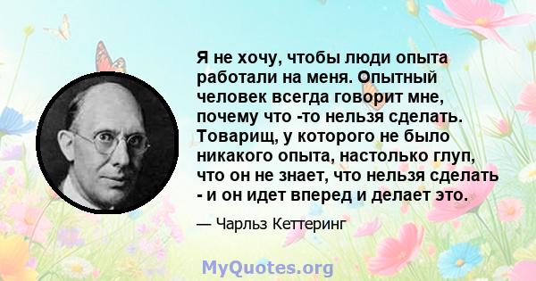 Я не хочу, чтобы люди опыта работали на меня. Опытный человек всегда говорит мне, почему что -то нельзя сделать. Товарищ, у которого не было никакого опыта, настолько глуп, что он не знает, что нельзя сделать - и он