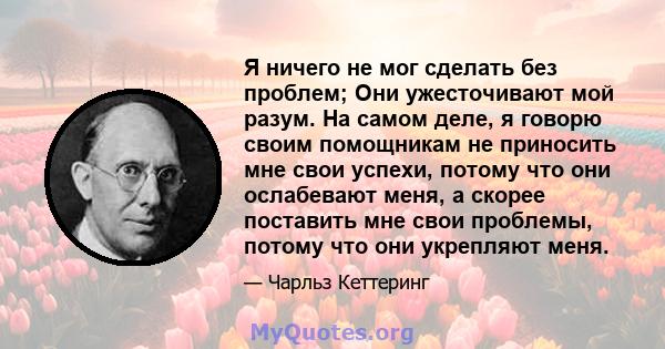 Я ничего не мог сделать без проблем; Они ужесточивают мой разум. На самом деле, я говорю своим помощникам не приносить мне свои успехи, потому что они ослабевают меня, а скорее поставить мне свои проблемы, потому что