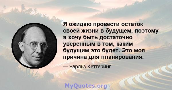 Я ожидаю провести остаток своей жизни в будущем, поэтому я хочу быть достаточно уверенным в том, каким будущим это будет. Это моя причина для планирования.