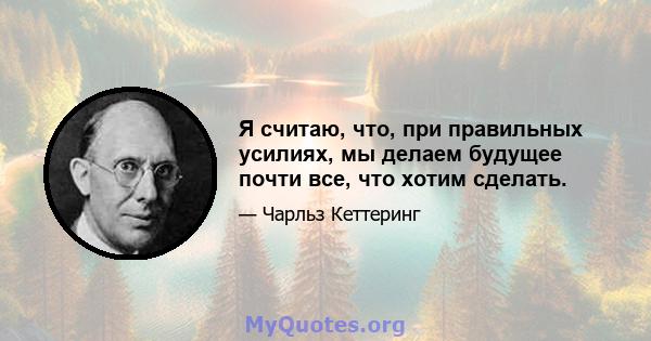 Я считаю, что, при правильных усилиях, мы делаем будущее почти все, что хотим сделать.