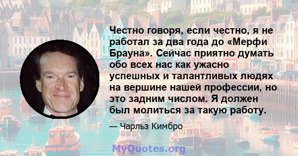 Честно говоря, если честно, я не работал за два года до «Мерфи Брауна». Сейчас приятно думать обо всех нас как ужасно успешных и талантливых людях на вершине нашей профессии, но это задним числом. Я должен был молиться