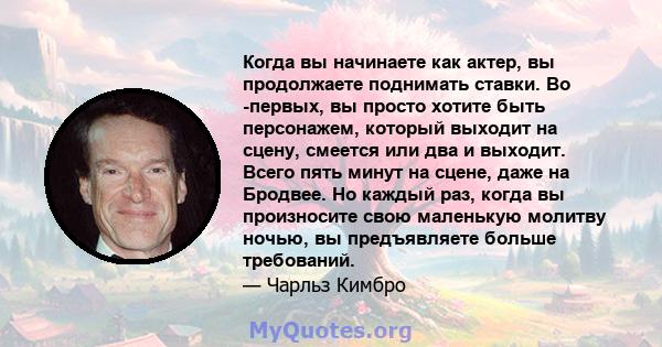 Когда вы начинаете как актер, вы продолжаете поднимать ставки. Во -первых, вы просто хотите быть персонажем, который выходит на сцену, смеется или два и выходит. Всего пять минут на сцене, даже на Бродвее. Но каждый