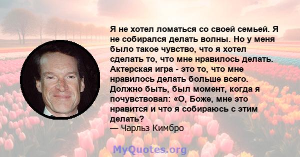 Я не хотел ломаться со своей семьей. Я не собирался делать волны. Но у меня было такое чувство, что я хотел сделать то, что мне нравилось делать. Актерская игра - это то, что мне нравилось делать больше всего. Должно