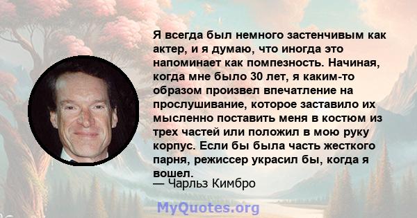 Я всегда был немного застенчивым как актер, и я думаю, что иногда это напоминает как помпезность. Начиная, когда мне было 30 лет, я каким-то образом произвел впечатление на прослушивание, которое заставило их мысленно