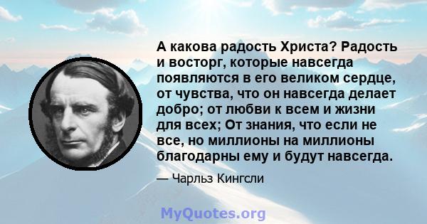 А какова радость Христа? Радость и восторг, которые навсегда появляются в его великом сердце, от чувства, что он навсегда делает добро; от любви к всем и жизни для всех; От знания, что если не все, но миллионы на