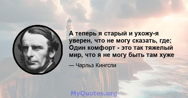 А теперь я старый и ухожу-я уверен, что не могу сказать, где; Один комфорт - это так тяжелый мир, что я не могу быть там хуже