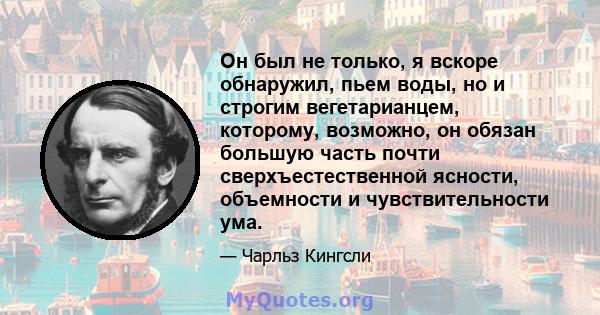 Он был не только, я вскоре обнаружил, пьем воды, но и строгим вегетарианцем, которому, возможно, он обязан большую часть почти сверхъестественной ясности, объемности и чувствительности ума.