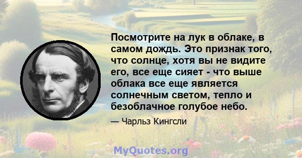 Посмотрите на лук в облаке, в самом дождь. Это признак того, что солнце, хотя вы не видите его, все еще сияет - что выше облака все еще является солнечным светом, тепло и безоблачное голубое небо.