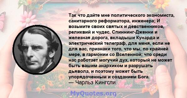 Так что дайте мне политического экономиста, санитарного реформатора, инженера; И возьмите своих святых и девственников, реликвий и чудес. Спиннинг-Дженни и железная дорога, вкладыши Кунарда и электрический телеграф, для 