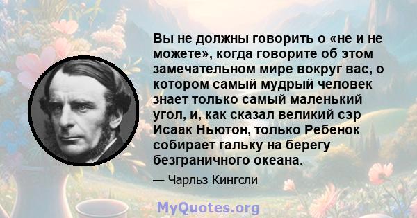 Вы не должны говорить о «не и не можете», когда говорите об этом замечательном мире вокруг вас, о котором самый мудрый человек знает только самый маленький угол, и, как сказал великий сэр Исаак Ньютон, только Ребенок