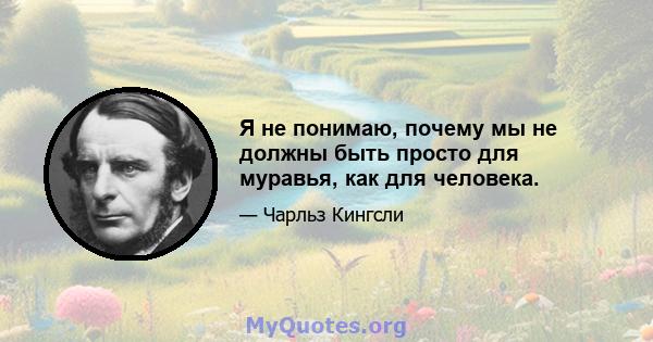 Я не понимаю, почему мы не должны быть просто для муравья, как для человека.