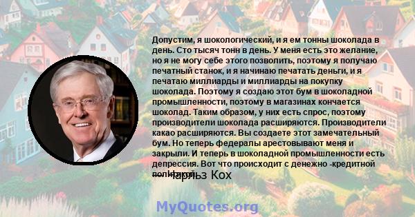 Допустим, я шокологический, и я ем тонны шоколада в день. Сто тысяч тонн в день. У меня есть это желание, но я не могу себе этого позволить, поэтому я получаю печатный станок, и я начинаю печатать деньги, и я печатаю