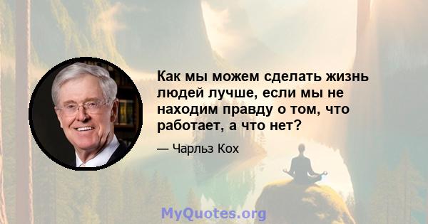 Как мы можем сделать жизнь людей лучше, если мы не находим правду о том, что работает, а что нет?