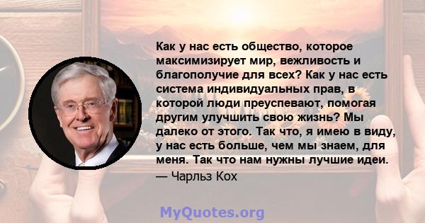 Как у нас есть общество, которое максимизирует мир, вежливость и благополучие для всех? Как у нас есть система индивидуальных прав, в которой люди преуспевают, помогая другим улучшить свою жизнь? Мы далеко от этого. Так 