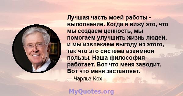 Лучшая часть моей работы - выполнение. Когда я вижу это, что мы создаем ценность, мы помогаем улучшить жизнь людей, и мы извлекаем выгоду из этого, так что это система взаимной пользы. Наша философия работает. Вот что