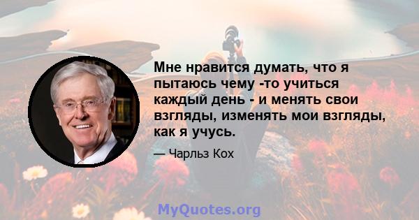 Мне нравится думать, что я пытаюсь чему -то учиться каждый день - и менять свои взгляды, изменять мои взгляды, как я учусь.