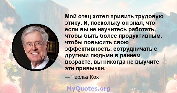 Мой отец хотел привить трудовую этику. И, поскольку он знал, что если вы не научитесь работать, чтобы быть более продуктивным, чтобы повысить свою эффективность, сотрудничать с другими людьми в раннем возрасте, вы