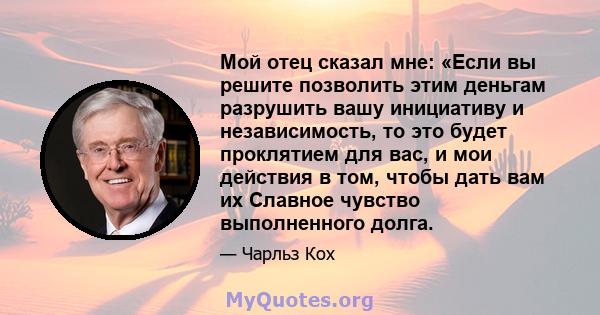 Мой отец сказал мне: «Если вы решите позволить этим деньгам разрушить вашу инициативу и независимость, то это будет проклятием для вас, и мои действия в том, чтобы дать вам их Славное чувство выполненного долга.