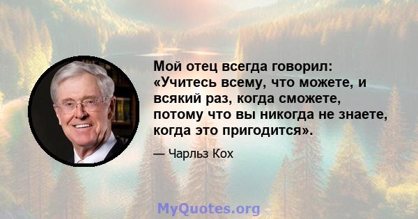 Мой отец всегда говорил: «Учитесь всему, что можете, и всякий раз, когда сможете, потому что вы никогда не знаете, когда это пригодится».