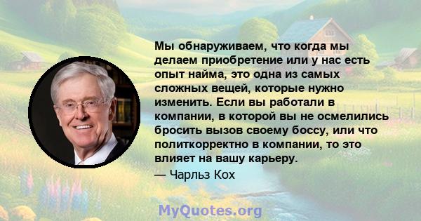 Мы обнаруживаем, что когда мы делаем приобретение или у нас есть опыт найма, это одна из самых сложных вещей, которые нужно изменить. Если вы работали в компании, в которой вы не осмелились бросить вызов своему боссу,