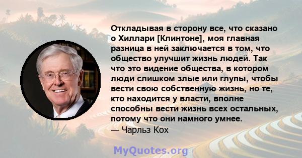 Откладывая в сторону все, что сказано о Хиллари [Клинтоне], моя главная разница в ней заключается в том, что общество улучшит жизнь людей. Так что это видение общества, в котором люди слишком злые или глупы, чтобы вести 