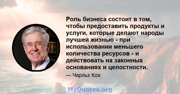 Роль бизнеса состоит в том, чтобы предоставить продукты и услуги, которые делают народы лучшей жизнью - при использовании меньшего количества ресурсов - и действовать на законных основаниях и целостности.