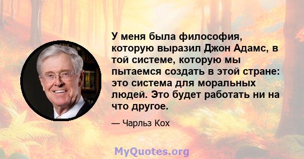 У меня была философия, которую выразил Джон Адамс, в той системе, которую мы пытаемся создать в этой стране: это система для моральных людей. Это будет работать ни на что другое.