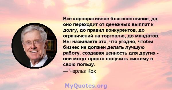 Все корпоративное благосостояние, да, оно переходит от денежных выплат к долгу, до правил конкурентов, до ограничений на торговлю, до мандатов. Вы называете это, что угодно, чтобы бизнес не должен делать лучшую работу,