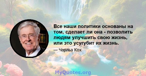 Все наши политики основаны на том, сделает ли она - позволить людям улучшить свою жизнь, или это усугубит их жизнь.