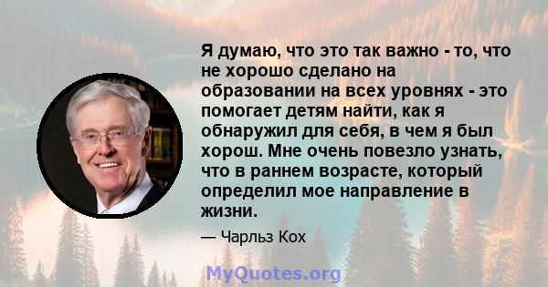 Я думаю, что это так важно - то, что не хорошо сделано на образовании на всех уровнях - это помогает детям найти, как я обнаружил для себя, в чем я был хорош. Мне очень повезло узнать, что в раннем возрасте, который