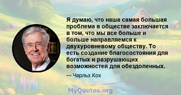 Я думаю, что наша самая большая проблема в обществе заключается в том, что мы все больше и больше направляемся к двухуровневому обществу. То есть создание благосостояния для богатых и разрушающих возможностей для