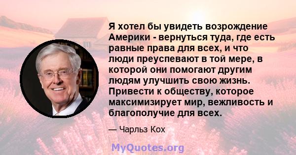 Я хотел бы увидеть возрождение Америки - вернуться туда, где есть равные права для всех, и что люди преуспевают в той мере, в которой они помогают другим людям улучшить свою жизнь. Привести к обществу, которое