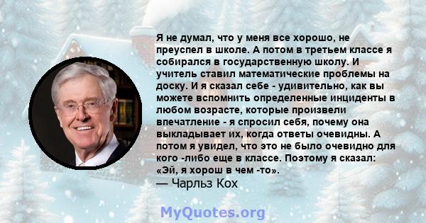 Я не думал, что у меня все хорошо, не преуспел в школе. А потом в третьем классе я собирался в государственную школу. И учитель ставил математические проблемы на доску. И я сказал себе - удивительно, как вы можете