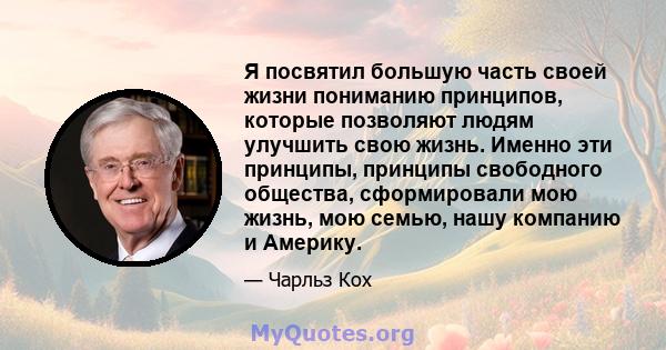 Я посвятил большую часть своей жизни пониманию принципов, которые позволяют людям улучшить свою жизнь. Именно эти принципы, принципы свободного общества, сформировали мою жизнь, мою семью, нашу компанию и Америку.