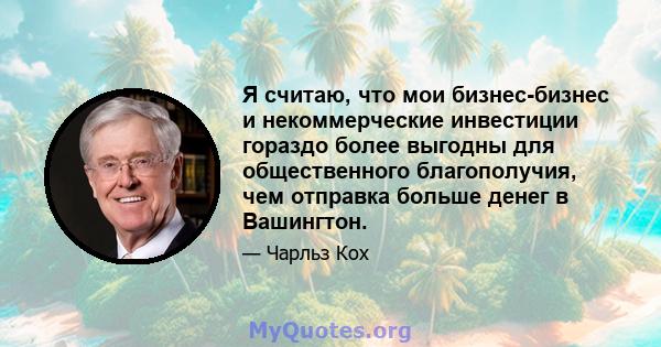 Я считаю, что мои бизнес-бизнес и некоммерческие инвестиции гораздо более выгодны для общественного благополучия, чем отправка больше денег в Вашингтон.