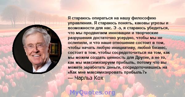 Я стараюсь опираться на нашу философию управления. Я стараюсь понять, каковы угрозы и возможности для нас. Э -э, я стараюсь убедиться, что мы продвигаем инновации и творческие разрушения достаточно усердно, чтобы мы не