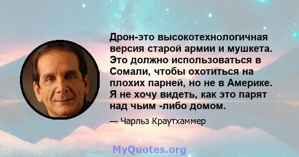 Дрон-это высокотехнологичная версия старой армии и мушкета. Это должно использоваться в Сомали, чтобы охотиться на плохих парней, но не в Америке. Я не хочу видеть, как это парят над чьим -либо домом.