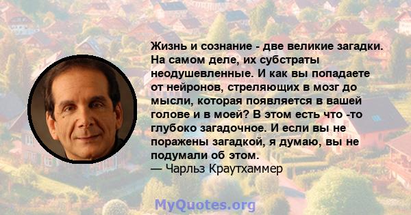 Жизнь и сознание - две великие загадки. На самом деле, их субстраты неодушевленные. И как вы попадаете от нейронов, стреляющих в мозг до мысли, которая появляется в вашей голове и в моей? В этом есть что -то глубоко