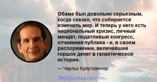 Обама был довольно серьезным, когда сказал, что собирается изменить мир. И теперь у него есть национальный кризис, личный мандат, податливый конгресс, отчаянная публика - и, в своем распоряжении, величайший горшок денег 