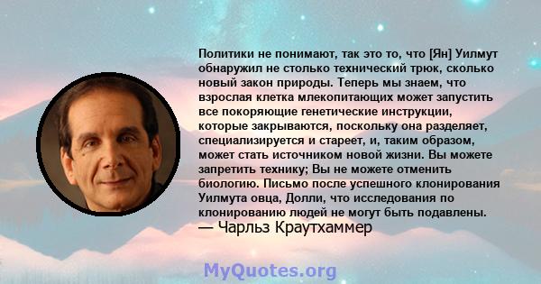 Политики не понимают, так это то, что [Ян] Уилмут обнаружил не столько технический трюк, сколько новый закон природы. Теперь мы знаем, что взрослая клетка млекопитающих может запустить все покоряющие генетические