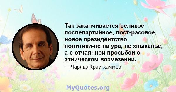 Так заканчивается великое послепартийное, пост-расовое, новое президентство политики-не на ура, не хныканье, а с отчаянной просьбой о этническом возмезении.