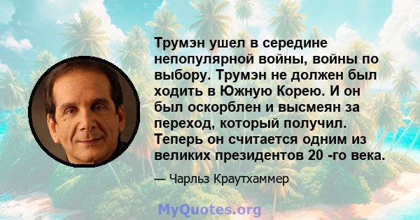 Трумэн ушел в середине непопулярной войны, войны по выбору. Трумэн не должен был ходить в Южную Корею. И он был оскорблен и высмеян за переход, который получил. Теперь он считается одним из великих президентов 20 -го