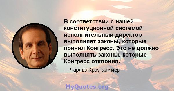 В соответствии с нашей конституционной системой исполнительный директор выполняет законы, которые принял Конгресс. Это не должно выполнять законы, которые Конгресс отклонил.