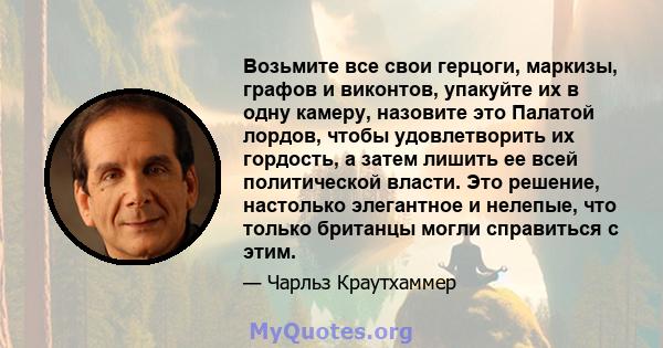 Возьмите все свои герцоги, маркизы, графов и виконтов, упакуйте их в одну камеру, назовите это Палатой лордов, чтобы удовлетворить их гордость, а затем лишить ее всей политической власти. Это решение, настолько