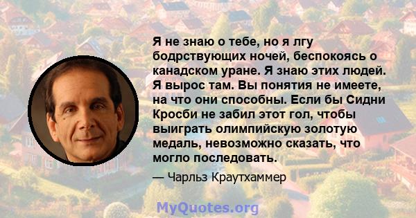 Я не знаю о тебе, но я лгу бодрствующих ночей, беспокоясь о канадском уране. Я знаю этих людей. Я вырос там. Вы понятия не имеете, на что они способны. Если бы Сидни Кросби не забил этот гол, чтобы выиграть олимпийскую